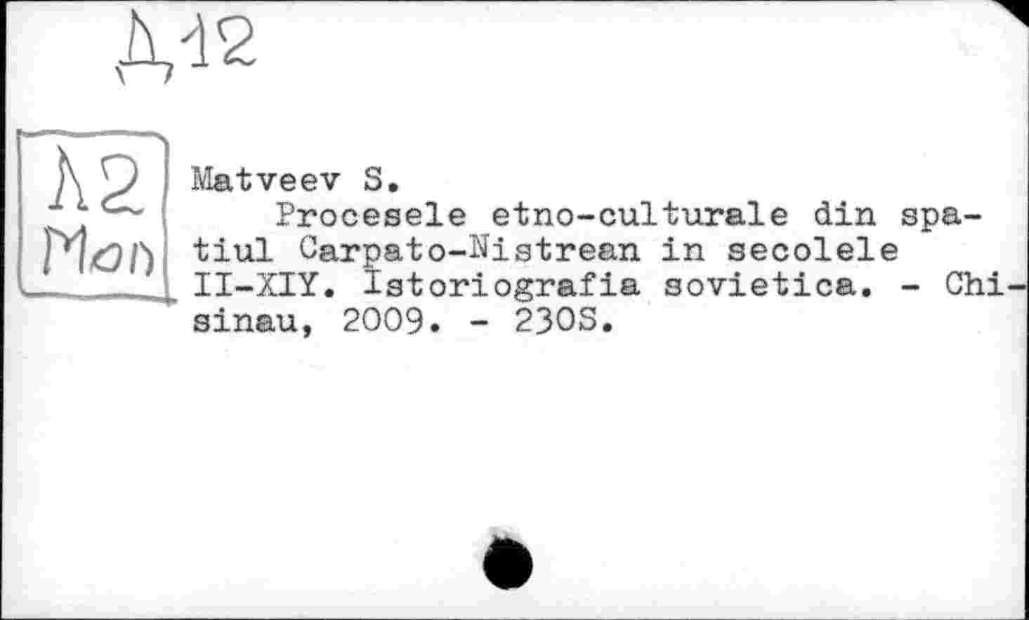 ﻿Л2
Mon
Matveev S.
Procesele etno-culturale din spa-tiul Carpato-Nistrean in secolele II-XIY. Igtoriografia sovietica. - Chi sinau, 2009. - 230S.